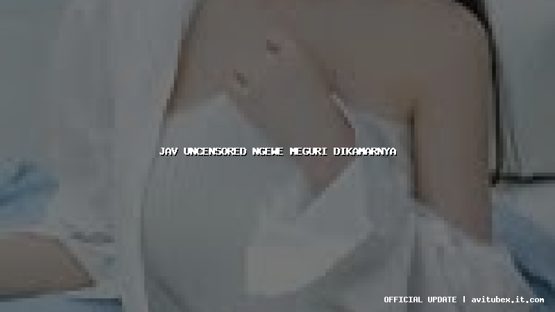 jav uncensored ngewe meguri dikamarnya