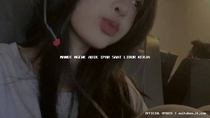 mandi ngewe adik ipar saat libur kerja